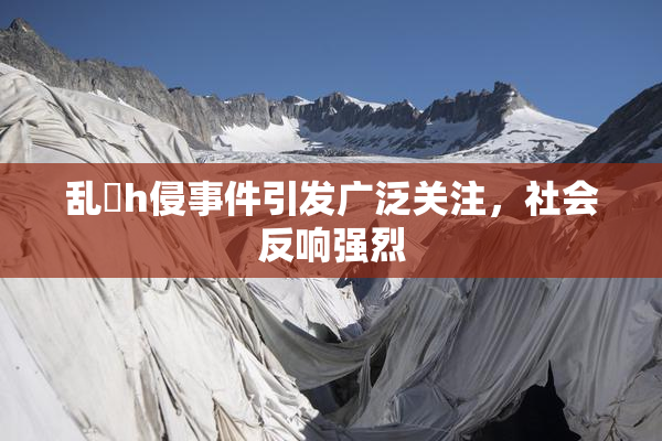 乱婬h侵事件引发广泛关注，社会反响强烈