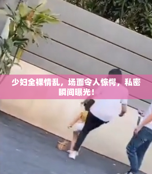 少妇全裸情乱，场面令人惊愕，私密瞬间曝光！