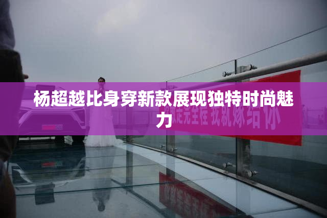 杨超越比身穿新款展现独特时尚魅力