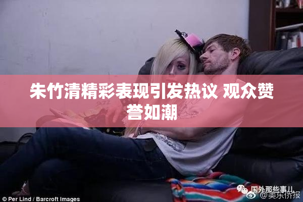 朱竹清精彩表现引发热议 观众赞誉如潮