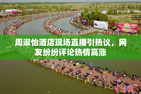 周淑怡酒店现场直播引热议，网友纷纷评论热情高涨