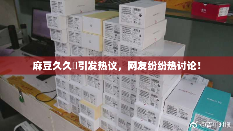 麻豆久久婬引发热议，网友纷纷热讨论！