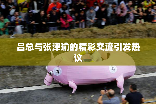 吕总与张津瑜的精彩交流引发热议