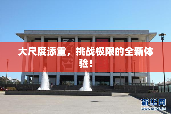 大尺度添重，挑战极限的全新体验！