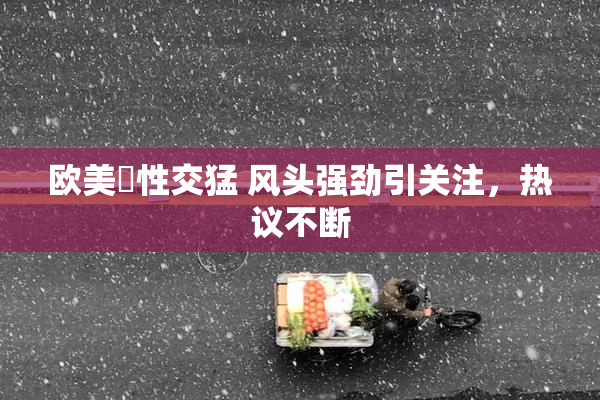 欧美巜性交猛 风头强劲引关注，热议不断