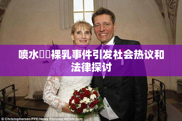 喷水❌‌裸乳事件引发社会热议和法律探讨
