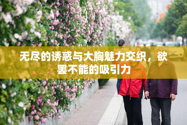 无尽的诱惑与大胸魅力交织，欲罢不能的吸引力