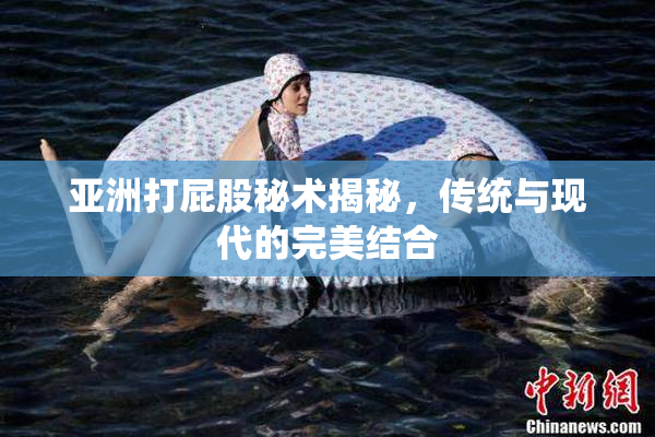 亚洲打屁股秘术揭秘，传统与现代的完美结合