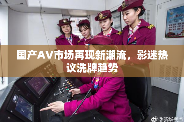 国产AV市场再现新潮流，影迷热议洗牌趋势