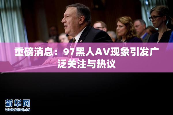 重磅消息：97黑人AV现象引发广泛关注与热议