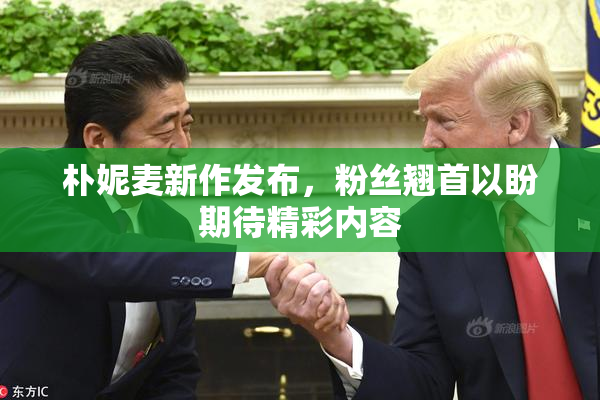 朴妮麦新作发布，粉丝翘首以盼期待精彩内容