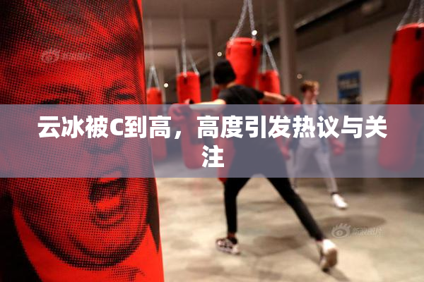 云冰被C到高，高度引发热议与关注