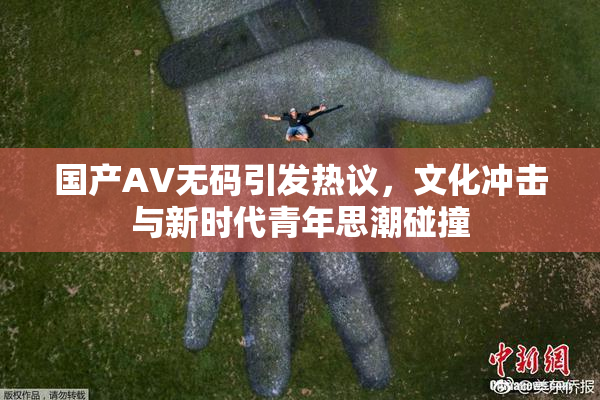 国产AV无码引发热议，文化冲击与新时代青年思潮碰撞