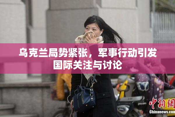 乌克兰局势紧张，军事行动引发国际关注与讨论