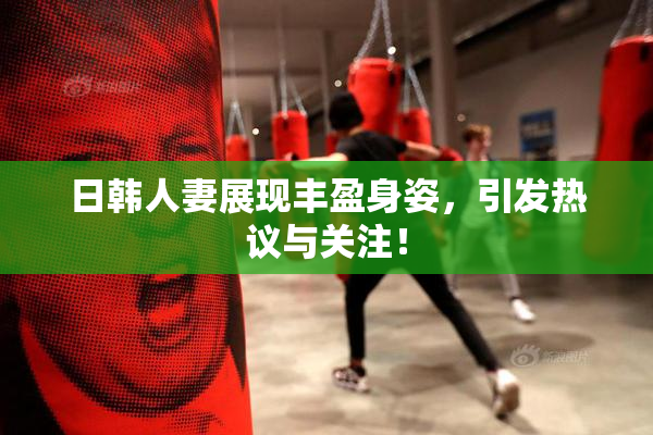 日韩人妻展现丰盈身姿，引发热议与关注！