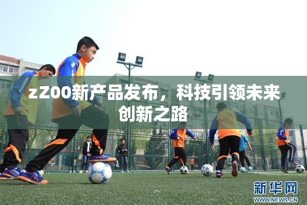 zZ00新产品发布，科技引领未来创新之路