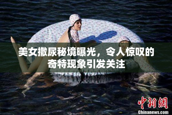 美女撒尿秘境曝光，令人惊叹的奇特现象引发关注