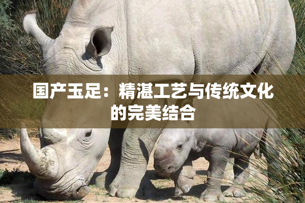 国产玉足：精湛工艺与传统文化的完美结合