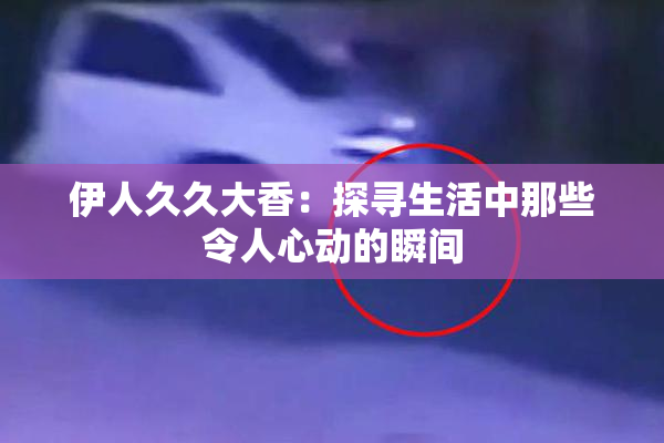 伊人久久大香：探寻生活中那些令人心动的瞬间
