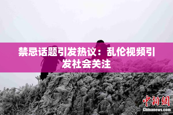 禁忌话题引发热议：乱伦视频引发社会关注