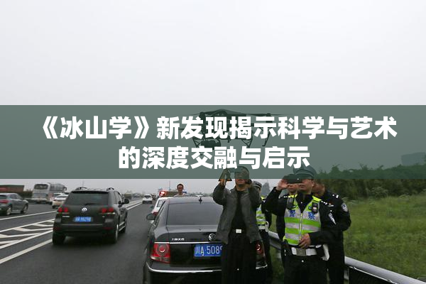 《冰山学》新发现揭示科学与艺术的深度交融与启示