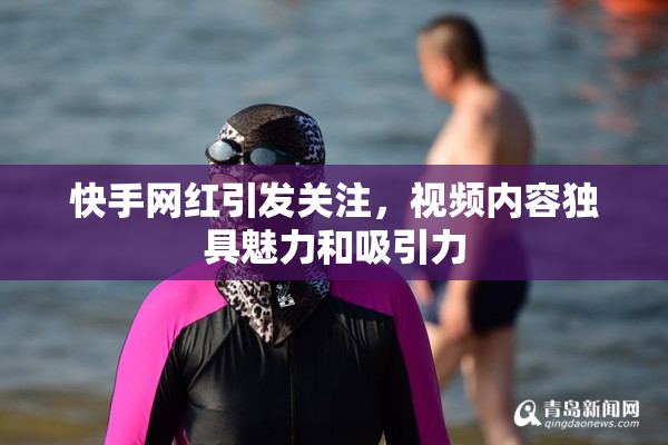 快手网红引发关注，视频内容独具魅力和吸引力