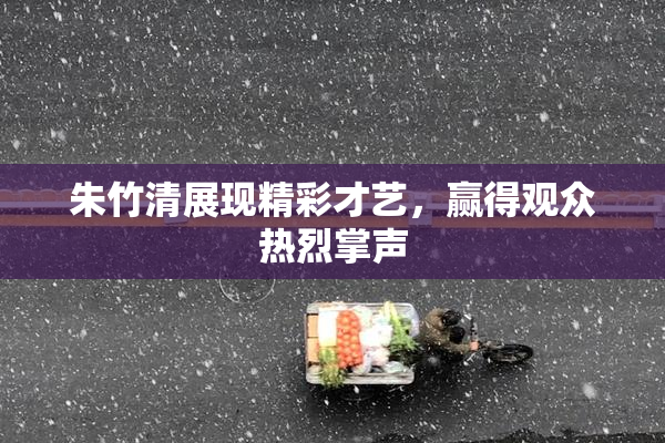 朱竹清展现精彩才艺，赢得观众热烈掌声