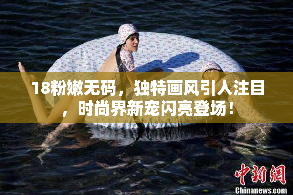 18粉嫩无码，独特画风引人注目，时尚界新宠闪亮登场！