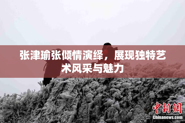 张津瑜张倾情演绎，展现独特艺术风采与魅力