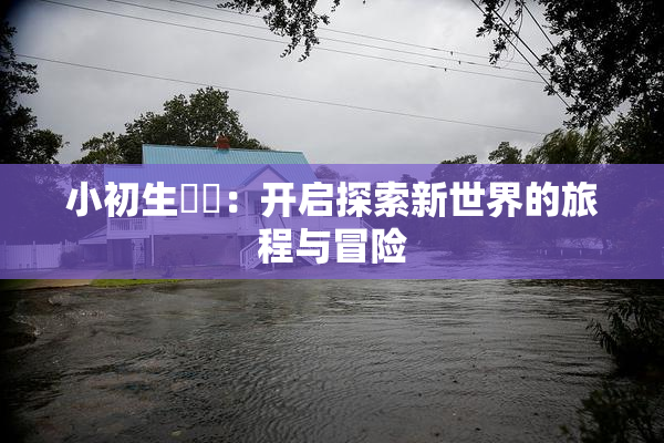 小初生❌‌：开启探索新世界的旅程与冒险