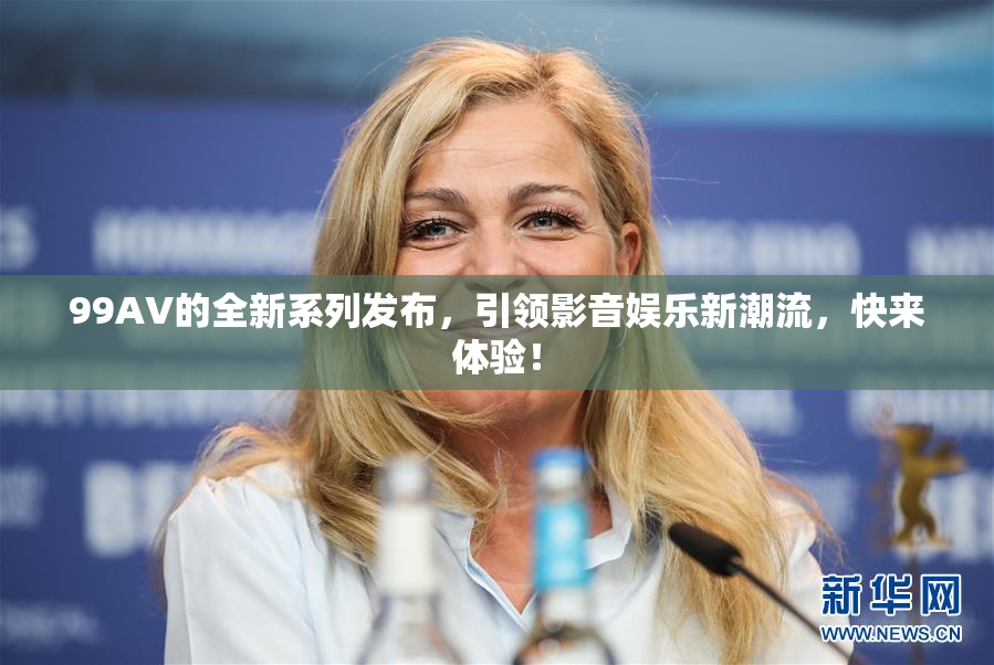 99AV的全新系列发布，引领影音娱乐新潮流，快来体验！