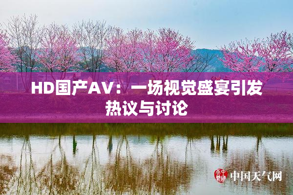 HD国产AV：一场视觉盛宴引发热议与讨论