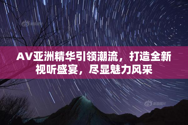 AV亚洲精华引领潮流，打造全新视听盛宴，尽显魅力风采