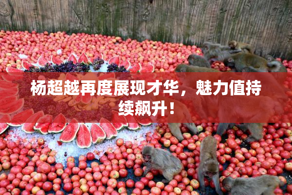 杨超越再度展现才华，魅力值持续飙升！