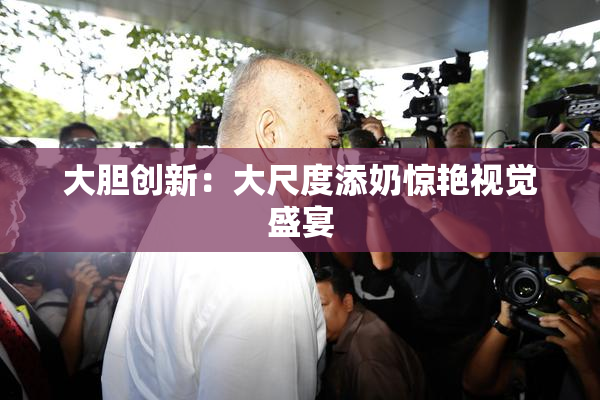 大胆创新：大尺度添奶惊艳视觉盛宴