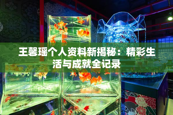 王馨瑶个人资料新揭秘：精彩生活与成就全记录