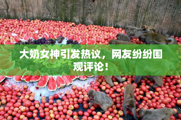 大奶女神引发热议，网友纷纷围观评论！