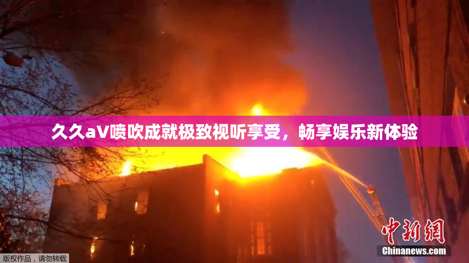 久久aV喷吹成就极致视听享受，畅享娱乐新体验