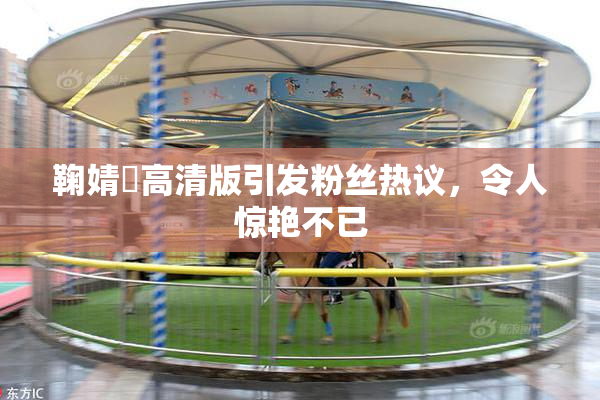 鞠婧祎高清版引发粉丝热议，令人惊艳不已