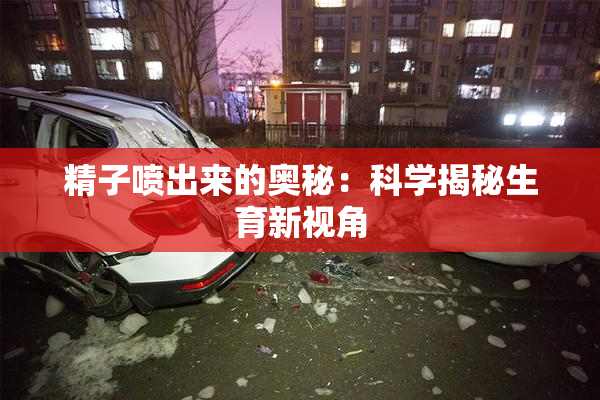 精子喷出来的奥秘：科学揭秘生育新视角