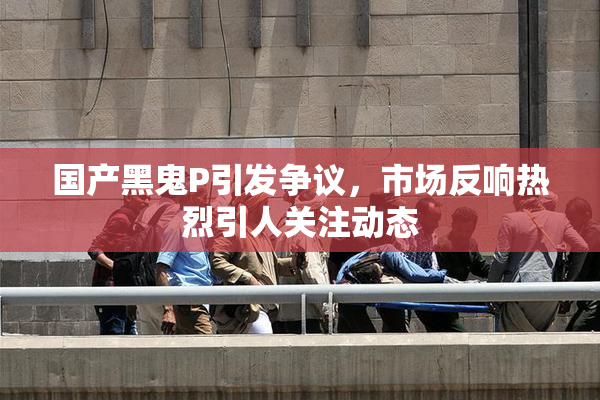 国产黑鬼P引发争议，市场反响热烈引人关注动态