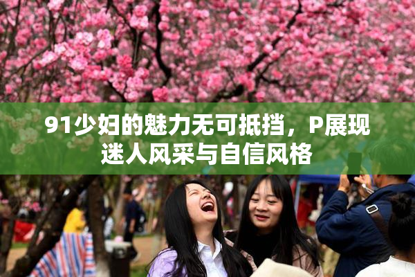 91少妇的魅力无可抵挡，P展现迷人风采与自信风格