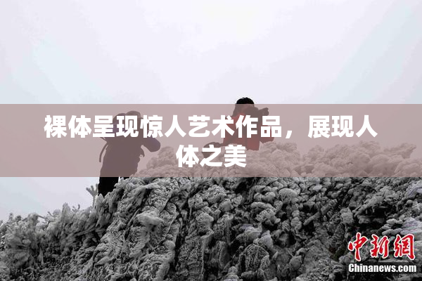 裸体呈现惊人艺术作品，展现人体之美