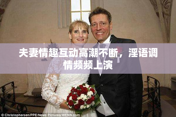 夫妻情趣互动高潮不断，淫语调情频频上演