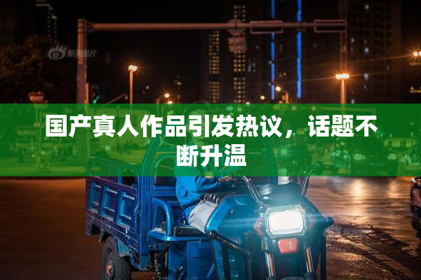 国产真人作品引发热议，话题不断升温