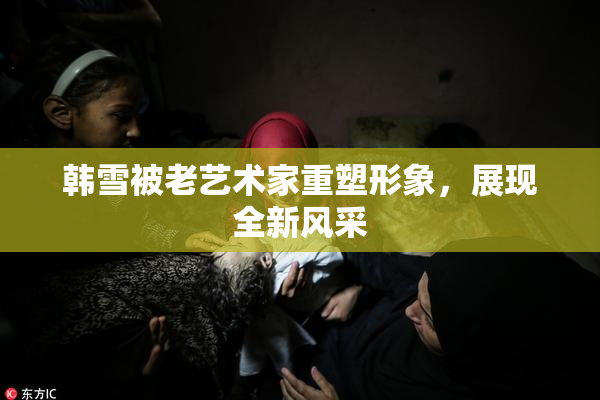 韩雪被老艺术家重塑形象，展现全新风采