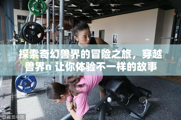 探索奇幻兽界的冒险之旅，穿越兽界n 让你体验不一样的故事