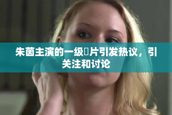 朱茵主演的一级婬片引发热议，引关注和讨论
