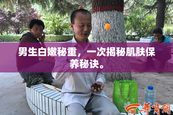 男生白嫩秘重，一次揭秘肌肤保养秘诀。
