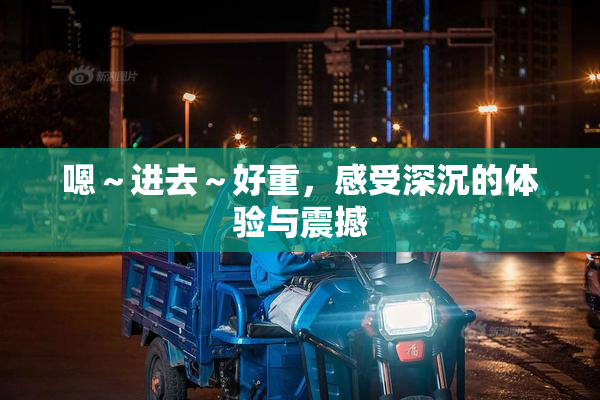 嗯～进去～好重，感受深沉的体验与震撼